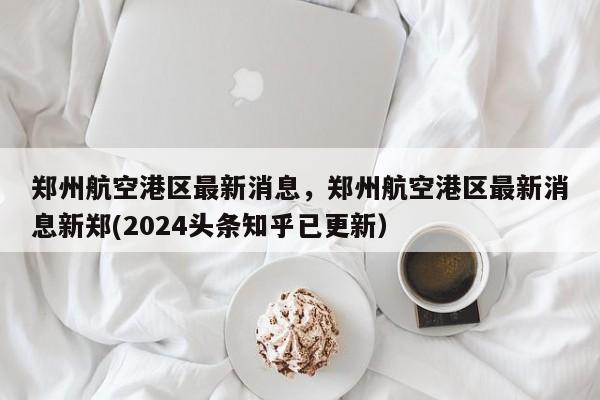 郑州航空港区最新消息，郑州航空港区最新消息新郑(2024头条知乎已更新）