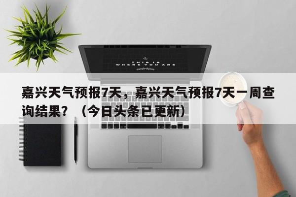 嘉兴天气预报7天，嘉兴天气预报7天一周查询结果？（今日头条已更新）