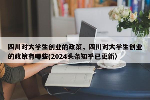 四川对大学生创业的政策，四川对大学生创业的政策有哪些(2024头条知乎已更新）