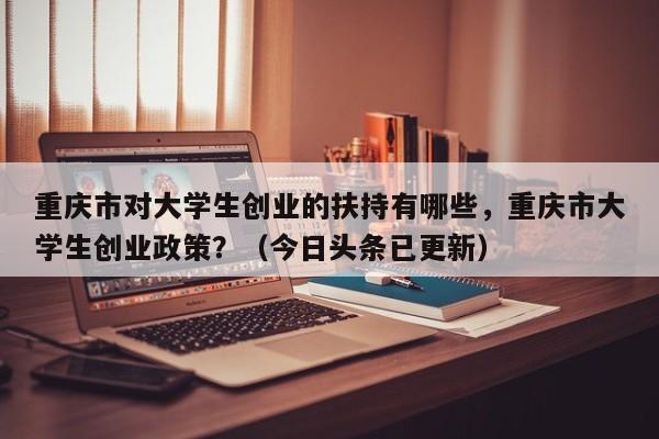 重庆市对大学生创业的扶持有哪些，重庆市大学生创业政策？（今日头条已更新）