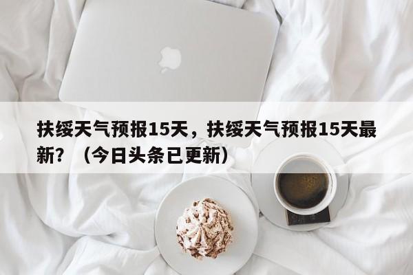 扶绥天气预报15天，扶绥天气预报15天最新？（今日头条已更新）