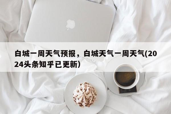 白城一周天气预报，白城天气一周天气(2024头条知乎已更新）