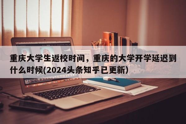 重庆大学生返校时间，重庆的大学开学延迟到什么时候(2024头条知乎已更新）