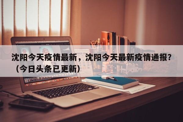 沈阳今天疫情最新，沈阳今天最新疫情通报？（今日头条已更新）