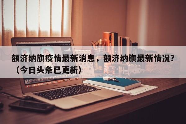额济纳旗疫情最新消息，额济纳旗最新情况？（今日头条已更新）