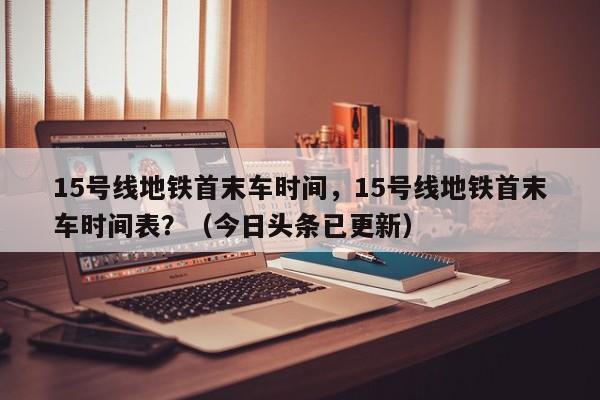 15号线地铁首末车时间，15号线地铁首末车时间表？（今日头条已更新）