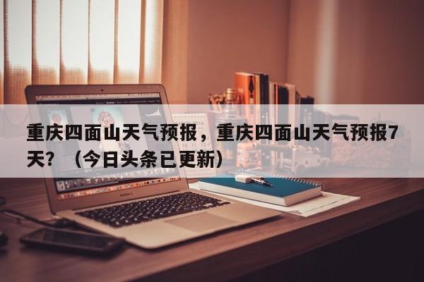 重庆四面山天气预报，重庆四面山天气预报7天？（今日头条已更新）