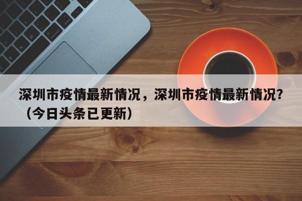 深圳市疫情最新情况，深圳市疫情最新情况？（今日头条已更新）