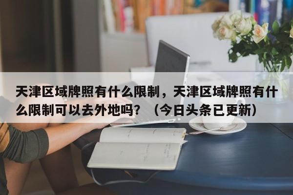 天津区域牌照有什么限制，天津区域牌照有什么限制可以去外地吗？（今日头条已更新）