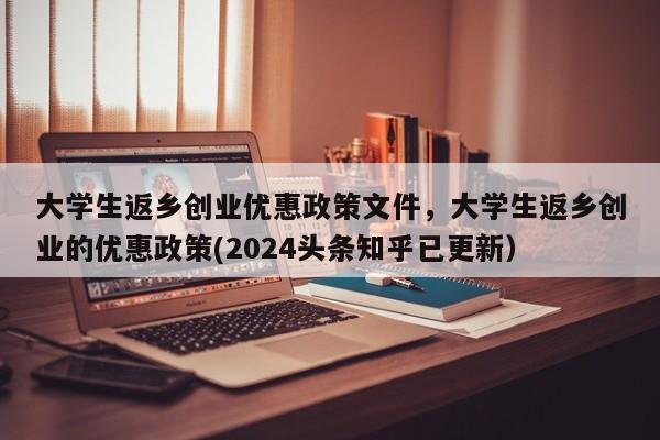 大学生返乡创业优惠政策文件，大学生返乡创业的优惠政策(2024头条知乎已更新）