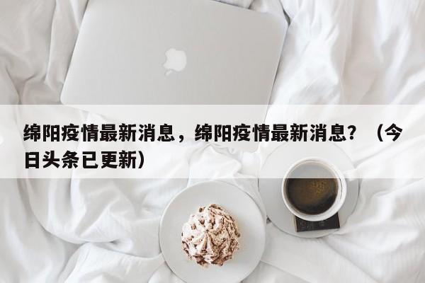 绵阳疫情最新消息，绵阳疫情最新消息？（今日头条已更新）