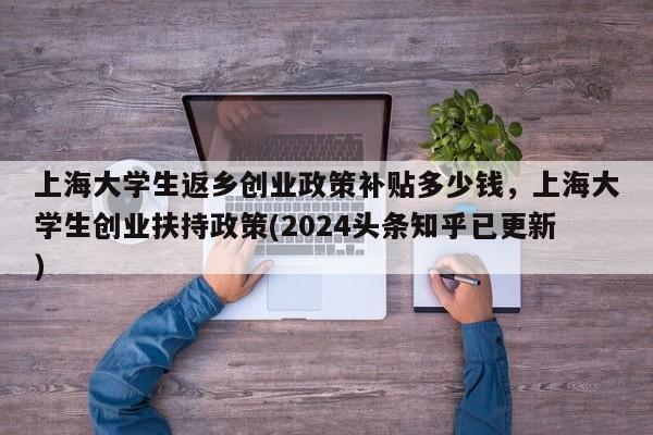 上海大学生返乡创业政策补贴多少钱，上海大学生创业扶持政策(2024头条知乎已更新）