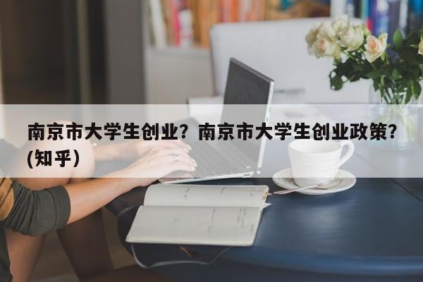南京市大学生创业？南京市大学生创业政策？(知乎）