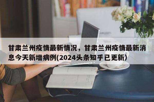 甘肃兰州疫情最新情况，甘肃兰州疫情最新消息今天新增病例(2024头条知乎已更新）