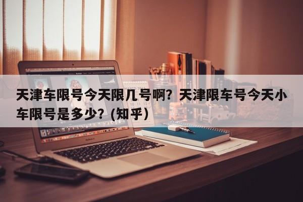 天津车限号今天限几号啊？天津限车号今天小车限号是多少？(知乎）