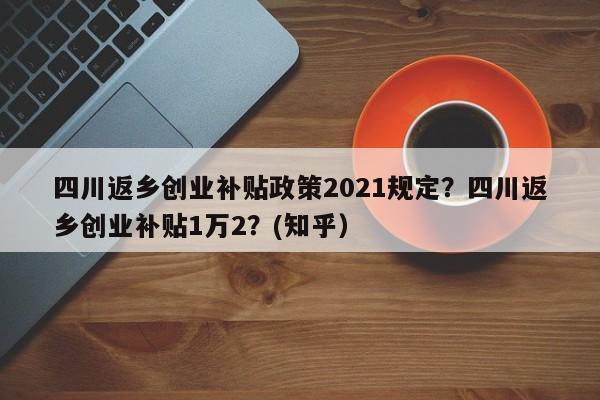 四川返乡创业补贴政策2021规定？四川返乡创业补贴1万2？(知乎）