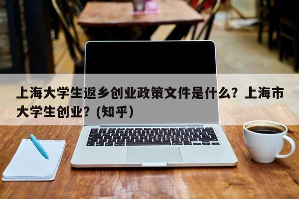 上海大学生返乡创业政策文件是什么？上海市大学生创业？(知乎）