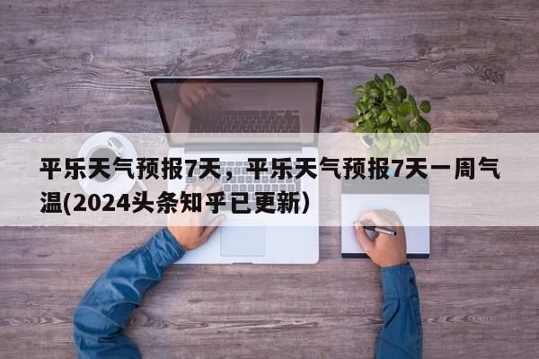 平乐天气预报7天，平乐天气预报7天一周气温(2024头条知乎已更新）