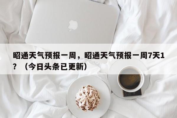 昭通天气预报一周，昭通天气预报一周7天1？（今日头条已更新）