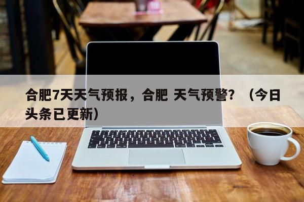 合肥7天天气预报，合肥 天气预警？（今日头条已更新）