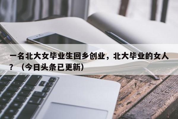 一名北大女毕业生回乡创业，北大毕业的女人？（今日头条已更新）