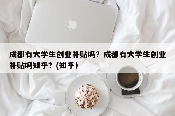 成都有大学生创业补贴吗？成都有大学生创业补贴吗知乎？(知乎）