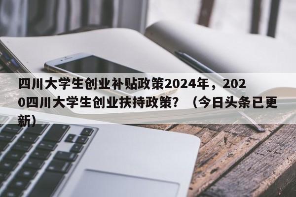 四川大学生创业补贴政策2024年，2020四川大学生创业扶持政策？（今日头条已更新）