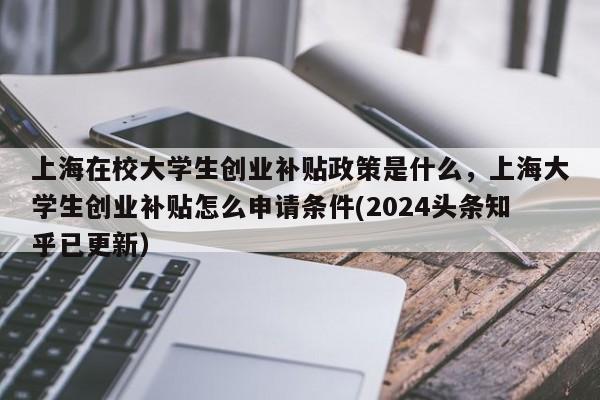 上海在校大学生创业补贴政策是什么，上海大学生创业补贴怎么申请条件(2024头条知乎已更新）