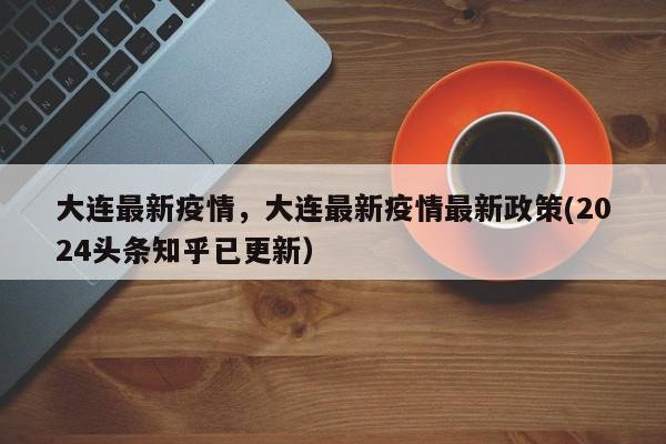 大连最新疫情，大连最新疫情最新政策(2024头条知乎已更新）
