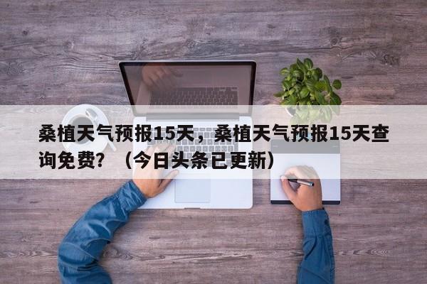 桑植天气预报15天，桑植天气预报15天查询免费？（今日头条已更新）