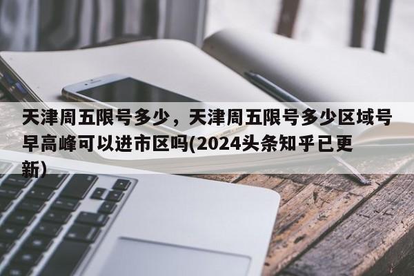 天津周五限号多少，天津周五限号多少区域号早高峰可以进市区吗(2024头条知乎已更新）