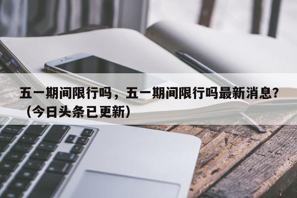 五一期间限行吗，五一期间限行吗最新消息？（今日头条已更新）