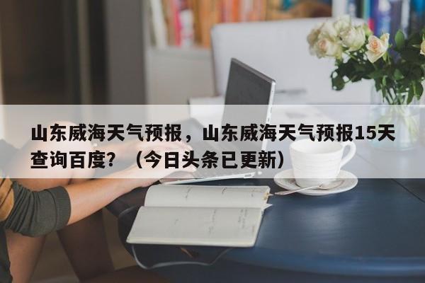 山东威海天气预报，山东威海天气预报15天查询百度？（今日头条已更新）