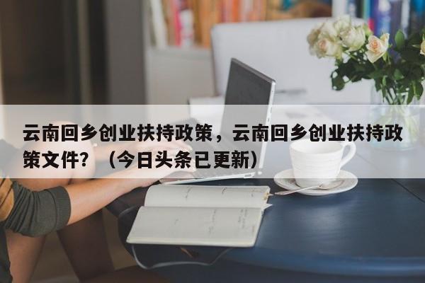 云南回乡创业扶持政策，云南回乡创业扶持政策文件？（今日头条已更新）