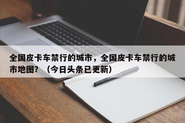 全国皮卡车禁行的城市，全国皮卡车禁行的城市地图？（今日头条已更新）