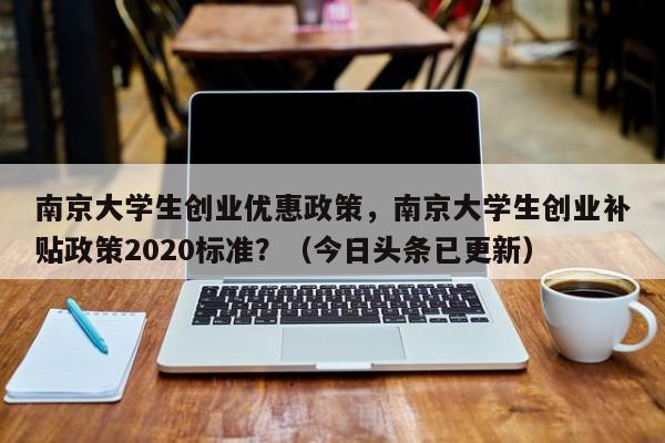 南京大学生创业优惠政策，南京大学生创业补贴政策2020标准？（今日头条已更新）