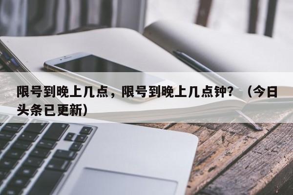 限号到晚上几点，限号到晚上几点钟？（今日头条已更新）