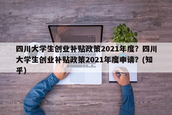 四川大学生创业补贴政策2021年度？四川大学生创业补贴政策2021年度申请？(知乎）
