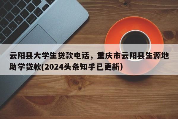 云阳县大学生贷款电话，重庆市云阳县生源地助学贷款(2024头条知乎已更新）