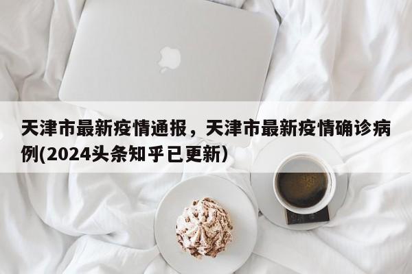 天津市最新疫情通报，天津市最新疫情确诊病例(2024头条知乎已更新）