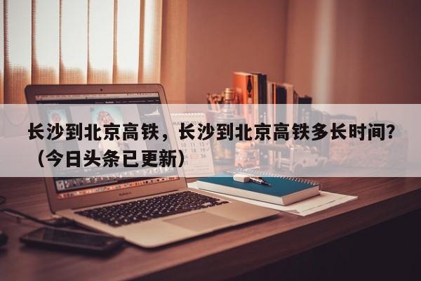 长沙到北京高铁，长沙到北京高铁多长时间？（今日头条已更新）