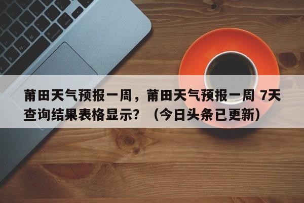 莆田天气预报一周，莆田天气预报一周 7天查询结果表格显示？（今日头条已更新）
