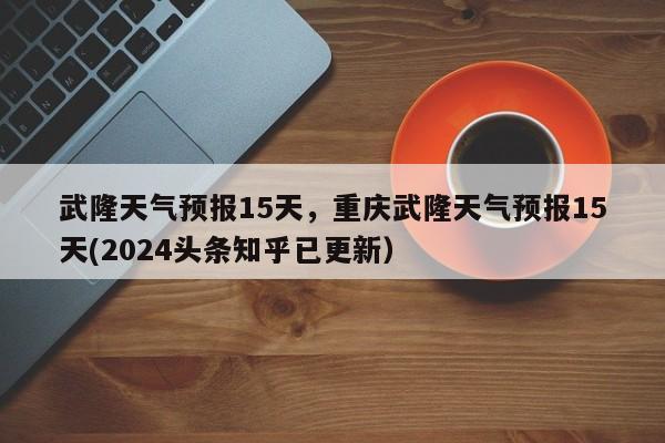 武隆天气预报15天，重庆武隆天气预报15天(2024头条知乎已更新）