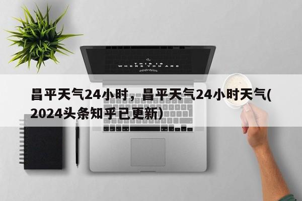 昌平天气24小时，昌平天气24小时天气(2024头条知乎已更新）